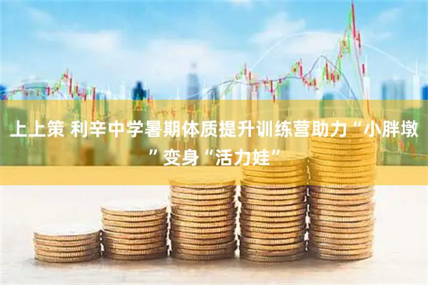 上上策 利辛中学暑期体质提升训练营助力“小胖墩”变身“活力娃”