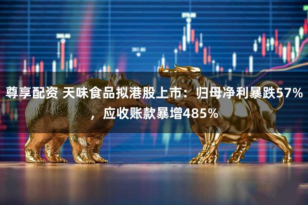 尊享配资 天味食品拟港股上市：归母净利暴跌57%，应收账款暴增485%