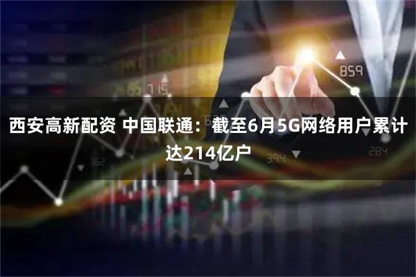西安高新配资 中国联通：截至6月5G网络用户累计达214亿户