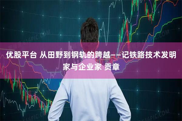 优股平台 从田野到钢轨的跨越——记铁路技术发明家与企业家 贡章
