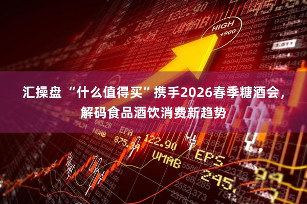 汇操盘 “什么值得买”携手2026春季糖酒会，解码食品酒饮消费新趋势